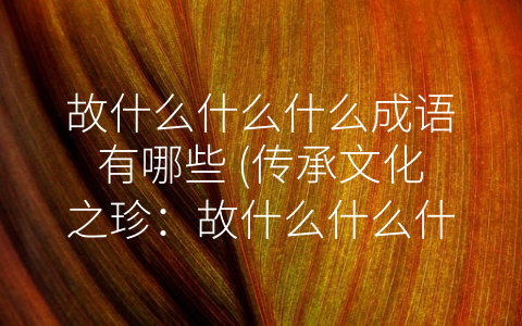 故什么什么什么成语有哪些 (传承文化之珍：故什么什么什么成语盘点)