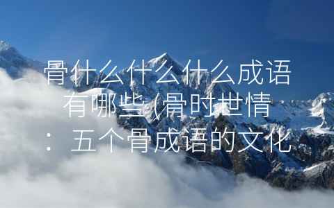 骨什么什么什么成语有哪些 (骨时世情：五个骨成语的文化内涵)