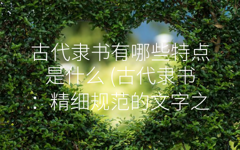 古代隶书有哪些特点是什么 (古代隶书：精细规范的文字之美)