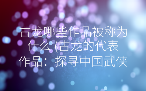 古龙哪些作品被称为什么 (古龙的代表作品：探寻中国武侠小说的文化魅力)