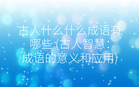 古人什么什么成语有哪些 (古人智慧：成语的意义和应用)