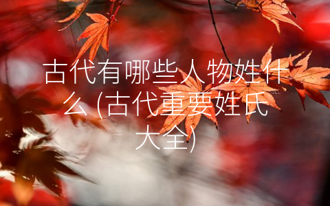 古代有哪些人物姓什么 (古代重要姓氏大全)