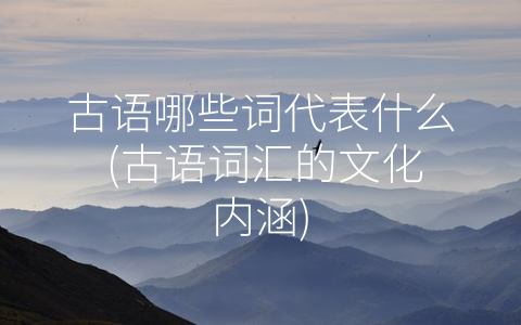 古语哪些词代表什么 (古语词汇的文化内涵)