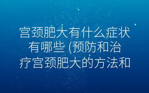 宫颈肥大有什么症状有哪些 (预防和治疗宫颈肥大的方法和措施)