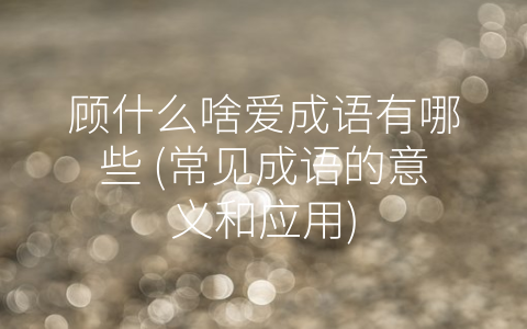 顾什么啥爱成语有哪些 (常见成语的意义和应用)