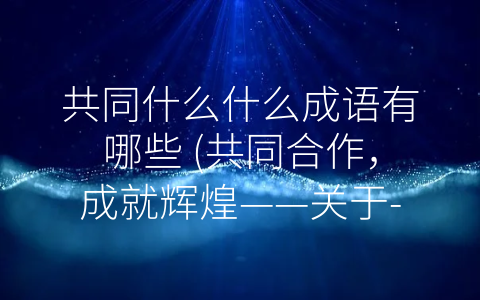 共同什么什么成语有哪些 (共同合作，成就辉煌——关于-共同什么什么”的思考)