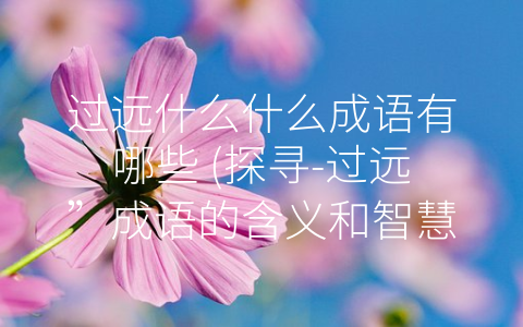 过远什么什么成语有哪些 (探寻-过远”成语的含义和智慧)