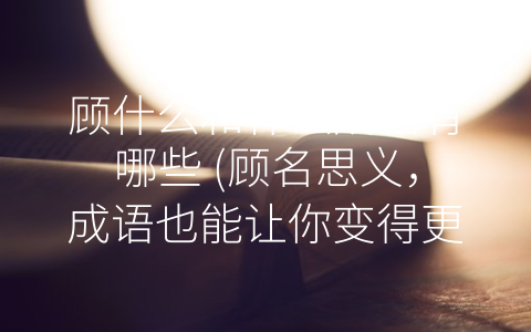 顾什么和什么成语有哪些 (顾名思义，成语也能让你变得更加精彩！)