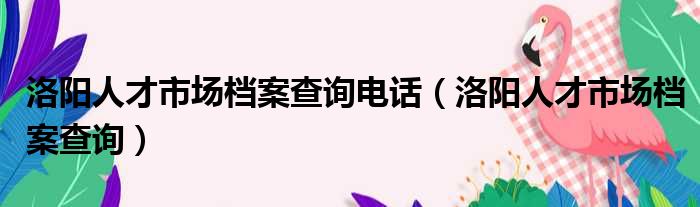 洛阳人才市场档案查询电话 洛阳人才市场档案查询
