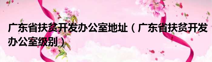 广东省扶贫开发办公室地址 广东省扶贫开发办公室级别