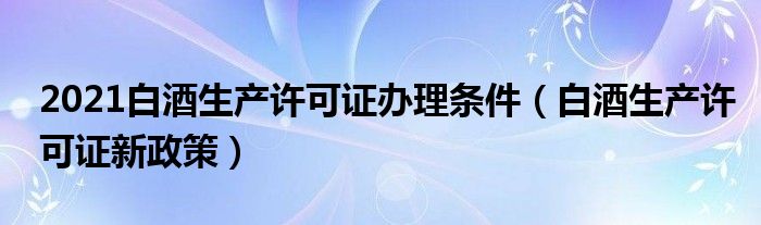 2021白酒生产许可证办理条件 白酒生产许可证新政策