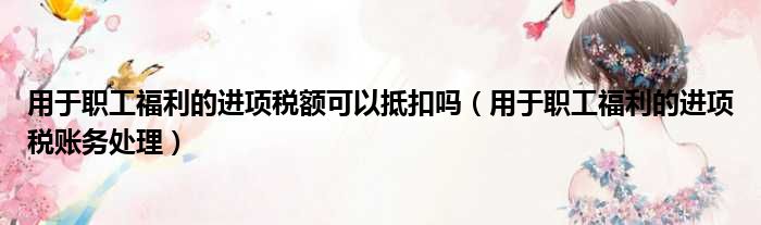 用于职工福利的进项税额可以抵扣吗 用于职工福利的进项税账务处理