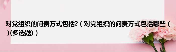 对党组织的问责方式包括  对党组织的问责方式包括哪些    多选题