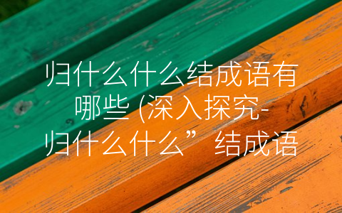 归什么什么结成语有哪些 (深入探究-归什么什么”结成语的内涵和实践应用)