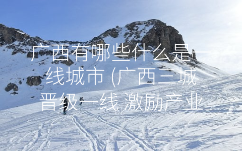 广西有哪些什么是一线城市 (广西三城晋级一线 激励产业升级)