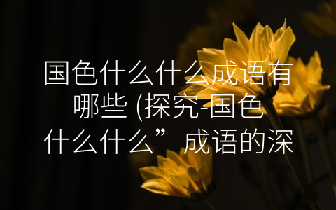 国色什么什么成语有哪些 (探究-国色什么什么”成语的深层含义)