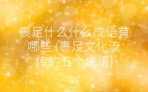 裹足什么什么成语有哪些 (裹足文化流传的五个成语)