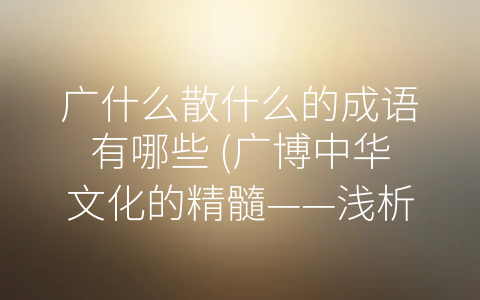 广什么散什么的成语有哪些 (广博中华文化的精髓——浅析-广什么散什么”的成语特征)