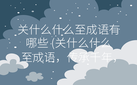关什么什么至成语有哪些 (关什么什么至成语，传承千年，文化内涵不可替代)