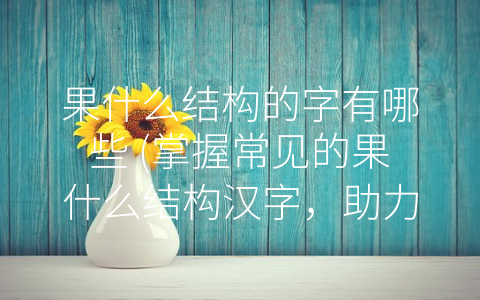 果什么结构的字有哪些 (掌握常见的果什么结构汉字，助力中文语言学习)