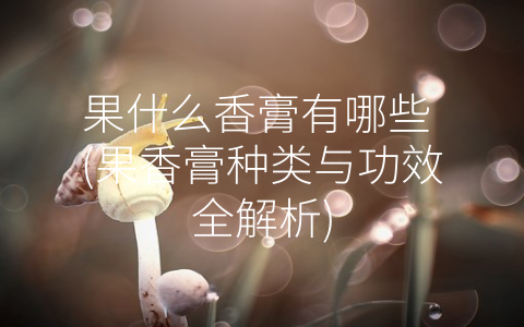 果什么香膏有哪些 (果香膏种类与功效全解析)