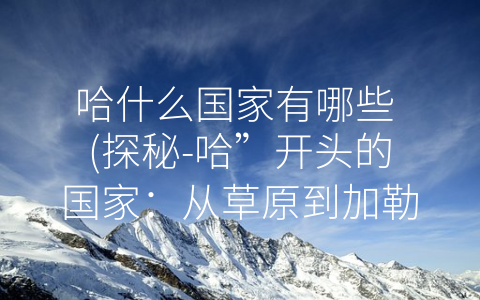 哈什么国家有哪些 (探秘-哈”开头的国家：从草原到加勒比，多彩文化尽显)