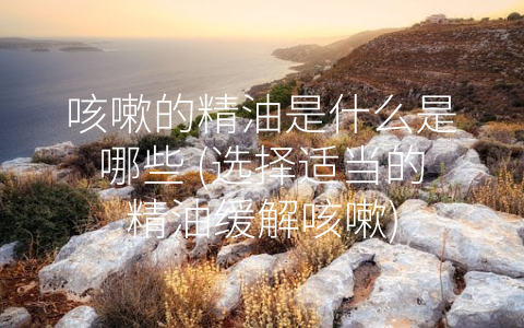 咳嗽的精油是什么是哪些 (选择适当的精油缓解咳嗽)