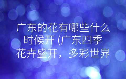 广东的花有哪些什么时候开 (广东四季花卉盛开，多彩世界风光无限)
