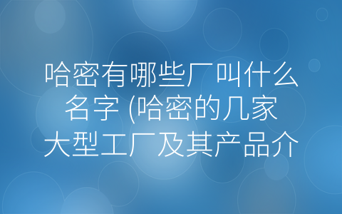 哈密有哪些厂叫什么名字 (哈密的几家大型工厂及其产品介绍)