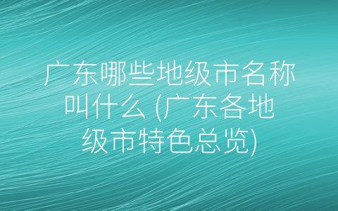 广东哪些地级市名称叫什么 (广东各地级市特色总览)