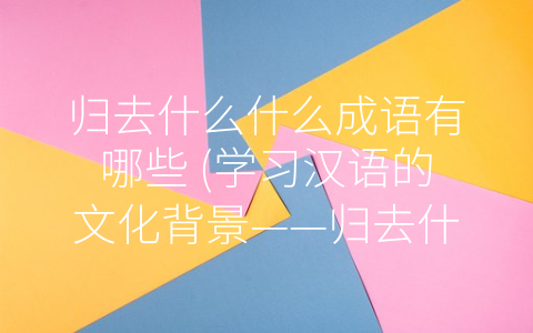 归去什么什么成语有哪些 (学习汉语的文化背景——归去什么什么成语有哪些)