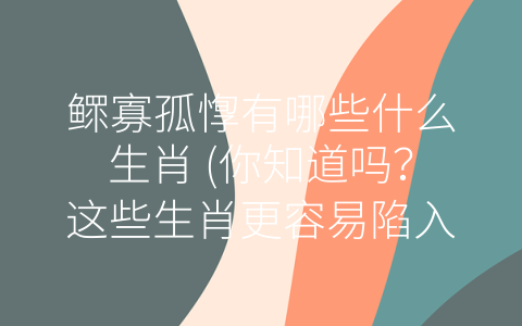 鳏寡孤惸有哪些什么生肖 (你知道吗？这些生肖更容易陷入鳏寡孤惸！)