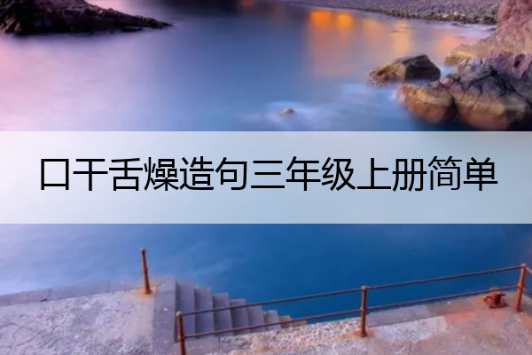 口干舌燥造句三年级上册简单 口干舌燥造句三年级上册简单一点