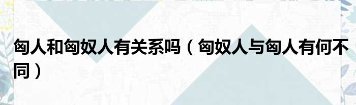 匈人和匈奴人有关系吗 匈奴人与匈人有何不同