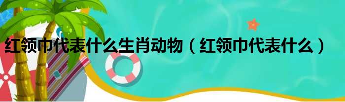 红领巾代表什么生肖动物 红领巾代表什么
