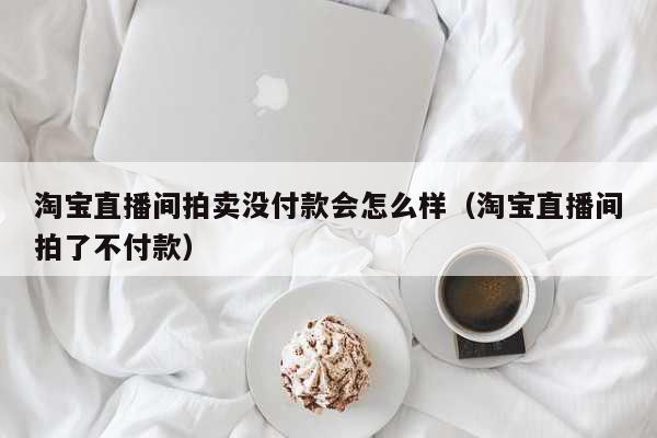 淘宝直播间拍卖没付款会怎么样(淘宝直播间拍了不付款) 科普 淘宝直播间拍卖没付款会怎么样(淘宝直播间拍了不付款) 科普