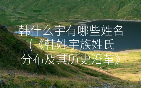 韩什么宇有哪些姓名 (《韩姓宇族姓氏分布及其历史沿革》)
