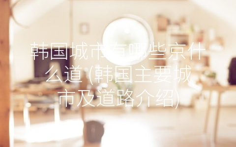 韩国城市有哪些京什么道 (韩国主要城市及道路介绍)