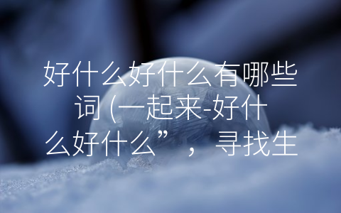 好什么好什么有哪些词 (一起来-好什么好什么”，寻找生活的乐趣)
