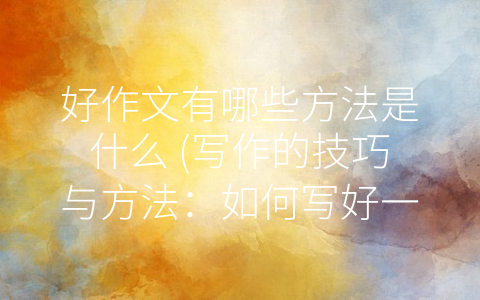好作文有哪些方法是什么 (写作的技巧与方法：如何写好一篇作文？)