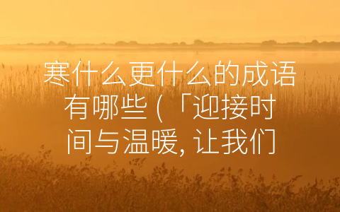 寒什么更什么的成语有哪些 (「迎接时间与温暖, 让我们了解那些和寒暑更替相关的成语」)