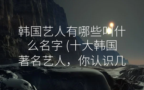 韩国艺人有哪些叫什么名字 (十大韩国著名艺人，你认识几个？)