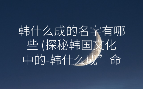 韩什么成的名字有哪些 (探秘韩国文化中的-韩什么成”命名方式)