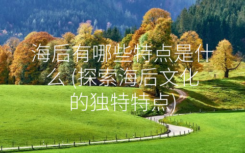 海后有哪些特点是什么 (探索海后文化的独特特点)