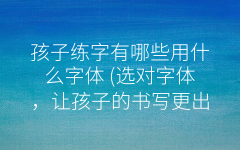 孩子练字有哪些用什么字体 (选对字体，让孩子的书写更出色)