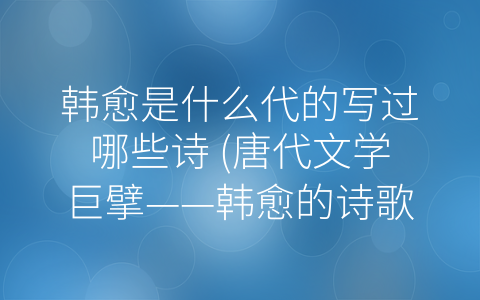 韩愈是什么代的写过哪些诗 (唐代文学巨擘——韩愈的诗歌和文学作品简介)