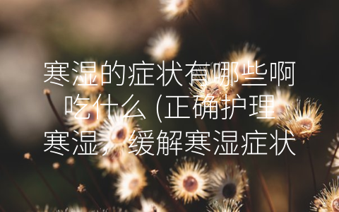 寒湿的症状有哪些啊吃什么 (正确护理寒湿，缓解寒湿症状的方法与技巧)