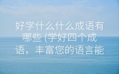 好学什么什么成语有哪些 (学好四个成语，丰富您的语言能力和文化素养)