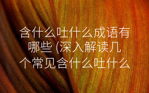 含什么吐什么成语有哪些 (深入解读几个常见含什么吐什么成语的意义)