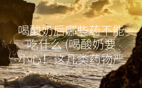 喝酸奶后哪些药不能吃什么 (喝酸奶要小心！这几类药物严禁与之同服)